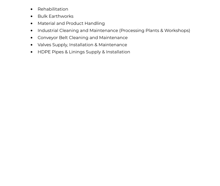 •	Rehabilitation •	Bulk Earthworks  •	Material and Product Handling •	Industrial Cleaning and Maintenance (Processing Plants & Workshops) •	Conveyor Belt Cleaning and Maintenance •	Valves Supply, Installation & Maintenance  •	HDPE Pipes & Linings Supply & Installation