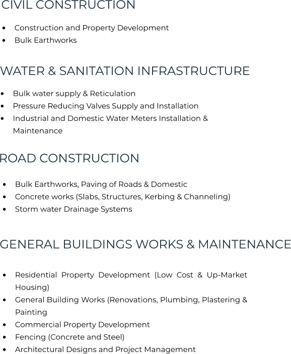 •	Construction and Property Development •	Bulk Earthworks   CIVIL CONSTRUCTION WATER & SANITATION INFRASTRUCTURE ROAD CONSTRUCTION GENERAL BUILDINGS WORKS & MAINTENANCE •	Bulk water supply & Reticulation •	Pressure Reducing Valves Supply and Installation •	Industrial and Domestic Water Meters Installation & Maintenance •	Bulk Earthworks, Paving of Roads & Domestic  •	Concrete works (Slabs, Structures, Kerbing & Channeling) •	Storm water Drainage Systems •	Residential Property Development (Low Cost & Up-Market Housing) •	General Building Works (Renovations, Plumbing, Plastering & Painting •	Commercial Property Development  •	Fencing (Concrete and Steel) •	Architectural Designs and Project Management