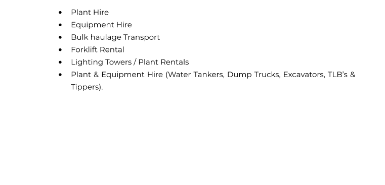•	Plant Hire  •	Equipment Hire  •	Bulk haulage Transport  •	Forklift Rental  •	Lighting Towers / Plant Rentals •	Plant & Equipment Hire (Water Tankers, Dump Trucks, Excavators, TLB’s & Tippers).